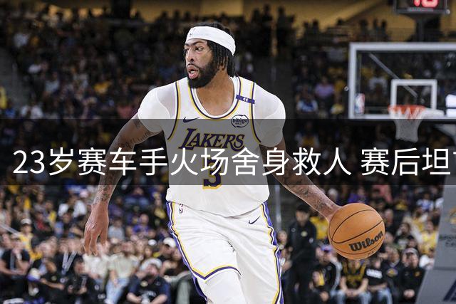 23岁赛车手火场舍身救人 赛后坦言：生命比比赛更重要