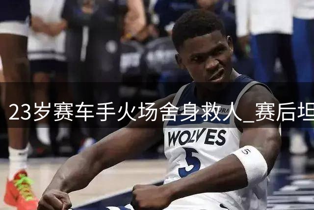 23岁赛车手火场舍身救人 赛后坦言：生命比比赛更重要